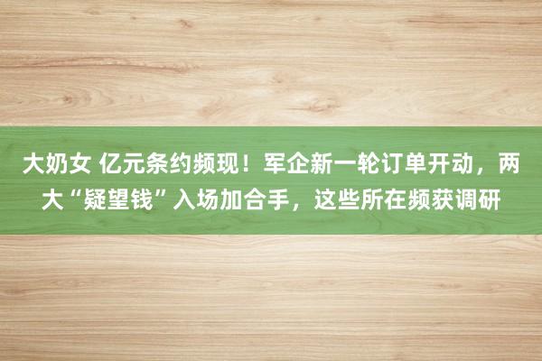 大奶女 亿元条约频现！军企新一轮订单开动，两大“疑望钱”入场加合手，这些所在频获调研