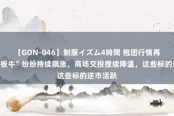 【GON-046】制服イズム4時間 抱团行情再现！“连板牛”纷纷持续飙涨，商场交投捏续降温，这些标的逆市活跃