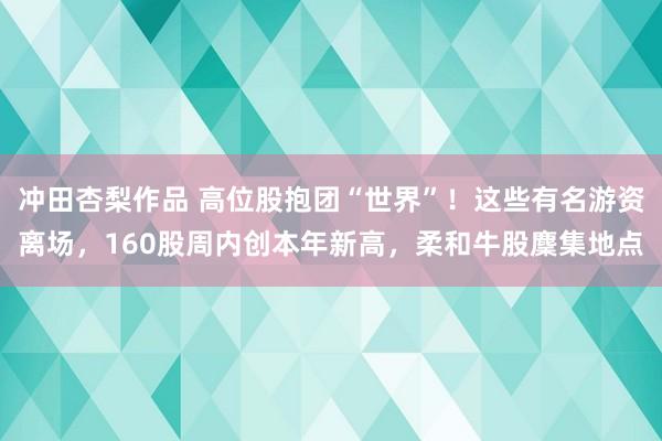 冲田杏梨作品 高位股抱团“世界”！这些有名游资离场，160股周内创本年新高，柔和牛股麇集地点