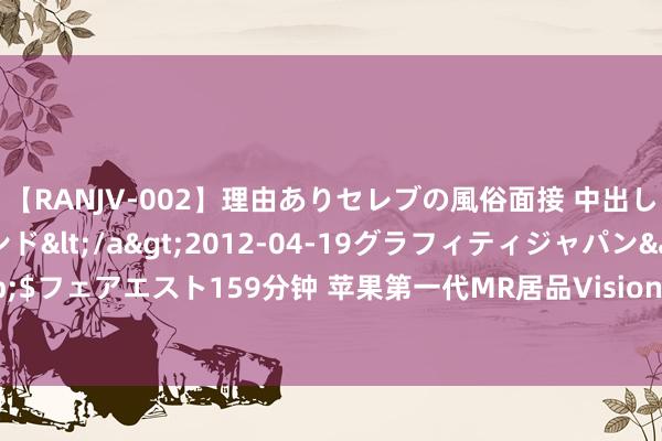 【RANJV-002】理由ありセレブの風俗面接 中出しできる人妻ソープランド</a>2012-04-19グラフィティジャパン&$フェアエスト159分钟 苹果第一代MR居品Vision Pro量产在即！受益上市公司梳理