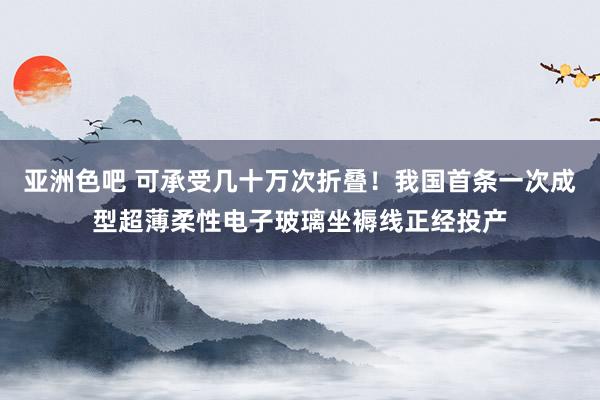 亚洲色吧 可承受几十万次折叠！我国首条一次成型超薄柔性电子玻璃坐褥线正经投产