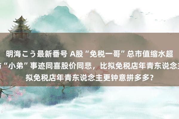 明海こう最新番号 A股“免税一哥”总市值缩水超6000亿背后：与“小弟”事迹同喜股价同悲，比拟免税店年青东说念主更钟意拼多多？