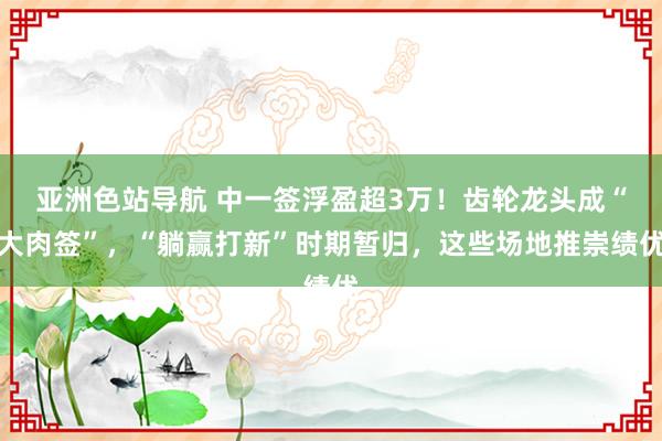 亚洲色站导航 中一签浮盈超3万！齿轮龙头成“大肉签”，“躺赢打新”时期暂归，这些场地推崇绩优