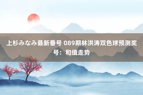 上杉みなみ最新番号 089期林洪涛双色球预测奖号：和值走势