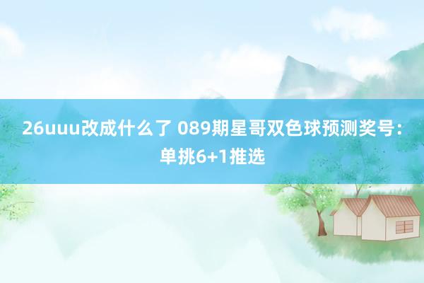 26uuu改成什么了 089期星哥双色球预测奖号：单挑6+1推选