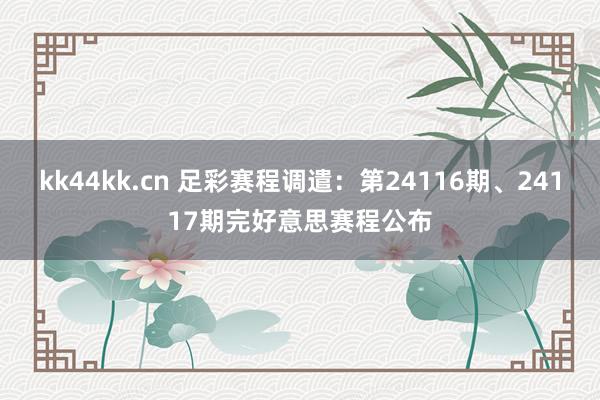 kk44kk.cn 足彩赛程调遣：第24116期、24117期完好意思赛程公布