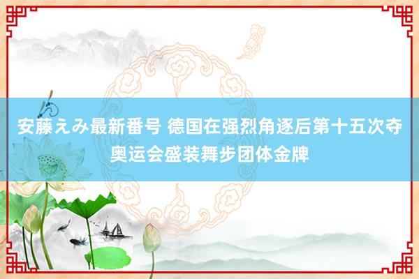 安藤えみ最新番号 德国在强烈角逐后第十五次夺奥运会盛装舞步团体金牌