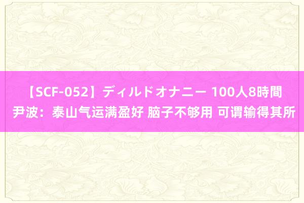 【SCF-052】ディルドオナニー 100人8時間 尹波：泰山气运满盈好 脑子不够用 可谓输得其所