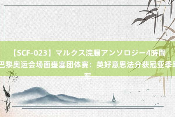 【SCF-023】マルクス浣腸アンソロジー4時間 巴黎奥运会场面壅塞团体赛：英好意思法分获冠亚季军