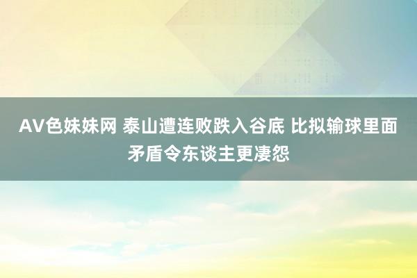 AV色妹妹网 泰山遭连败跌入谷底 比拟输球里面矛盾令东谈主更凄怨