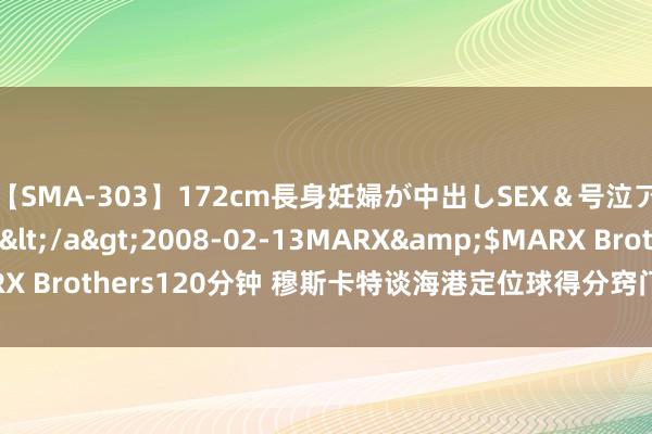 【SMA-303】172cm長身妊婦が中出しSEX＆号泣アナル姦 安藤えみ</a>2008-02-13MARX&$MARX Brothers120分钟 穆斯卡特谈海港定位球得分窍门 络续施压和贫窭！