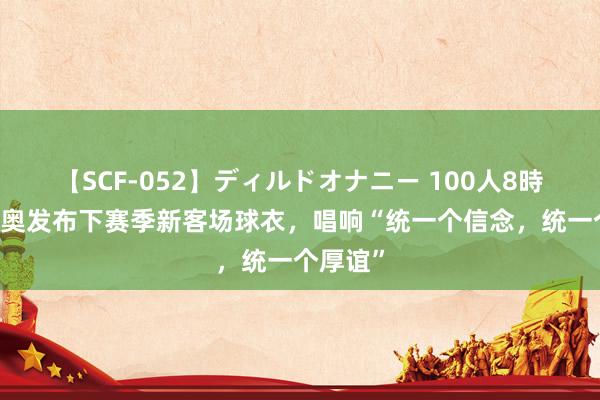 【SCF-052】ディルドオナニー 100人8時間 拉都奥发布下赛季新客场球衣，唱响“统一个信念，统一个厚谊”