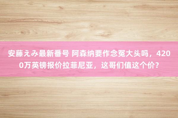 安藤えみ最新番号 阿森纳要作念冤大头吗，4200万英镑报价拉菲尼亚，这哥们值这个价？