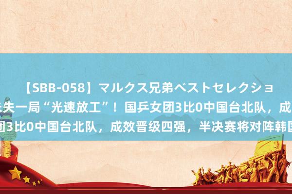 【SBB-058】マルクス兄弟ベストセレクション50タイトル4時間 未失一局“光速放工”！国乒女团3比0中国台北队，成效晋级四强，半决赛将对阵韩国女团