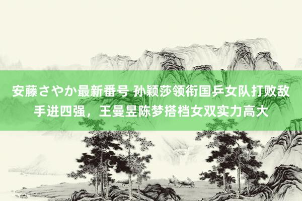 安藤さやか最新番号 孙颖莎领衔国乒女队打败敌手进四强，王曼昱陈梦搭档女双实力高大