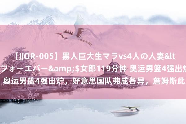 【JJOR-005】黒人巨大生マラvs4人の人妻</a>2008-08-02フォーエバー&$女郎119分钟 奥运男篮4强出炉，好意思国队弗成各异，詹姆斯此次又选对队友了