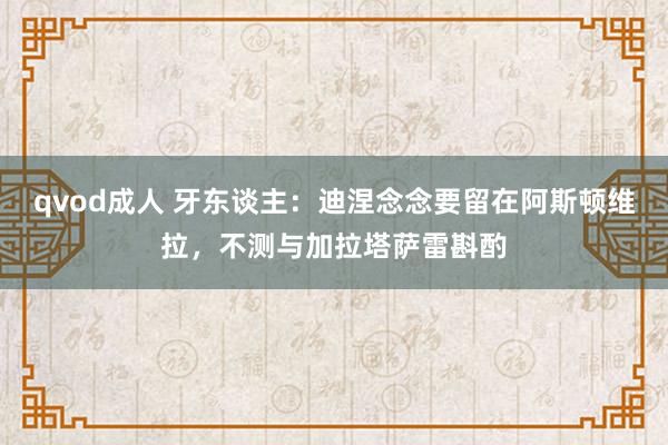 qvod成人 牙东谈主：迪涅念念要留在阿斯顿维拉，不测与加拉塔萨雷斟酌