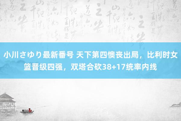 小川さゆり最新番号 天下第四懊丧出局，比利时女篮晋级四强，双塔合砍38+17统率内线