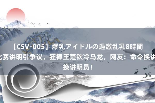 【CSV-005】爆乳アイドルの過激乱乳8時間 男乒比赛讲明引争议，狂捧王楚钦冷马龙，网友：命令换讲明员！