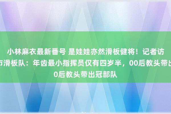 小林麻衣最新番号 是娃娃亦然滑板健将！记者访谒青岛市滑板队：年齿最小指挥员仅有四岁半，00后教头带出冠部队