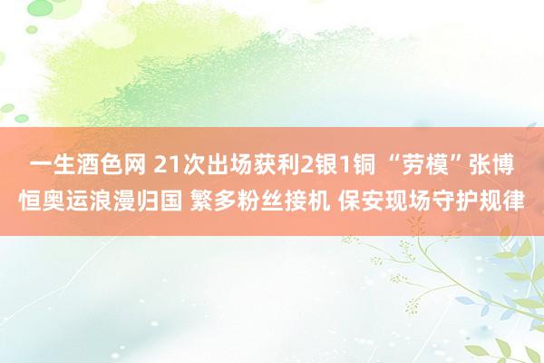 一生酒色网 21次出场获利2银1铜 “劳模”张博恒奥运浪漫归国 繁多粉丝接机 保安现场守护规律