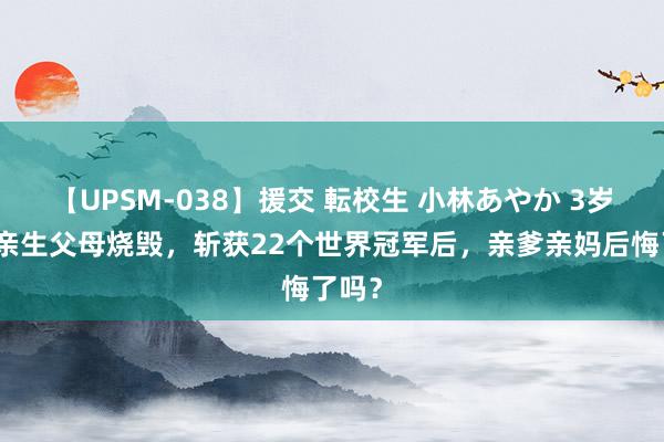 【UPSM-038】援交 転校生 小林あやか 3岁便被亲生父母烧毁，斩获22个世界冠军后，亲爹亲妈后悔了吗？