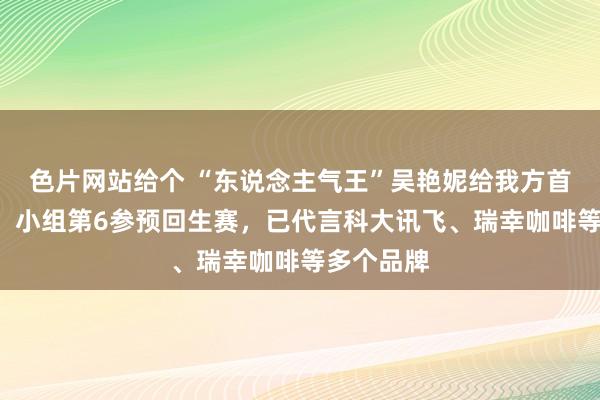 色片网站给个 “东说念主气王”吴艳妮给我方首秀打0分，小组第6参预回生赛，已代言科大讯飞、瑞幸咖啡等多个品牌