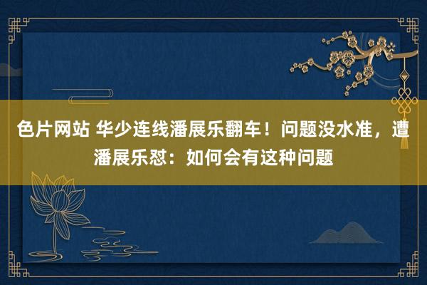 色片网站 华少连线潘展乐翻车！问题没水准，遭潘展乐怼：如何会有这种问题