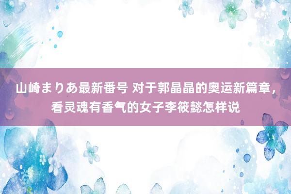 山崎まりあ最新番号 对于郭晶晶的奥运新篇章，看灵魂有香气的女子李筱懿怎样说