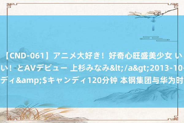 【CND-061】アニメ大好き！好奇心旺盛美少女 いろんなHを経験したい！とAVデビュー 上杉みなみ</a>2013-10-01キャンディ&$キャンディ120分钟 本钢集团与华为时间有限公司签署深度协作公约