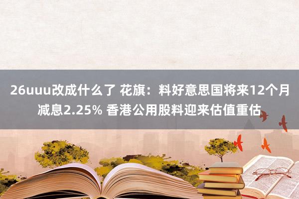 26uuu改成什么了 花旗：料好意思国将来12个月减息2.25% 香港公用股料迎来估值重估