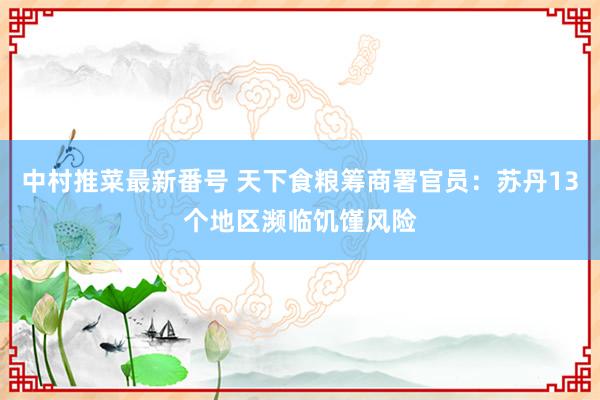 中村推菜最新番号 天下食粮筹商署官员：苏丹13个地区濒临饥馑风险