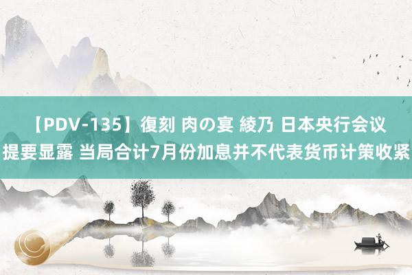 【PDV-135】復刻 肉の宴 綾乃 日本央行会议提要显露 当局合计7月份加息并不代表货币计策收紧