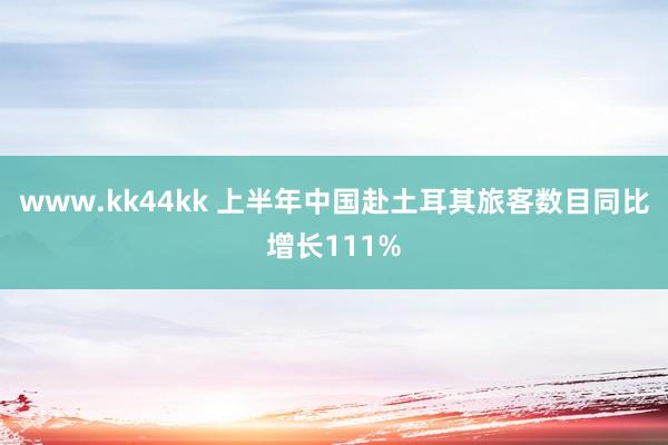 www.kk44kk 上半年中国赴土耳其旅客数目同比增长111%