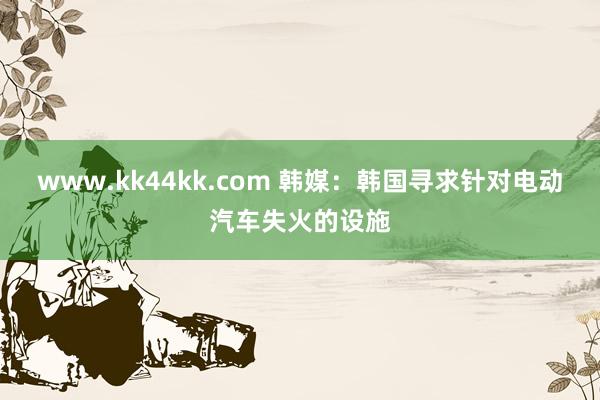 www.kk44kk.com 韩媒：韩国寻求针对电动汽车失火的设施