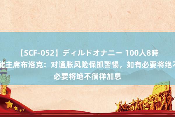 【SCF-052】ディルドオナニー 100人8時間 澳洲联储主席布洛克：对通胀风险保抓警惕，如有必要将绝不徜徉加息