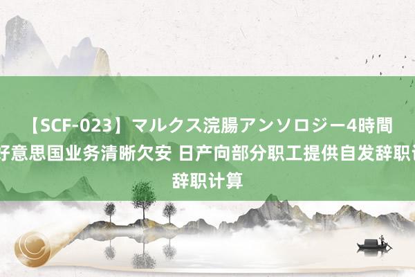 【SCF-023】マルクス浣腸アンソロジー4時間 因好意思国业务清晰欠安 日产向部分职工提供自发辞职计算