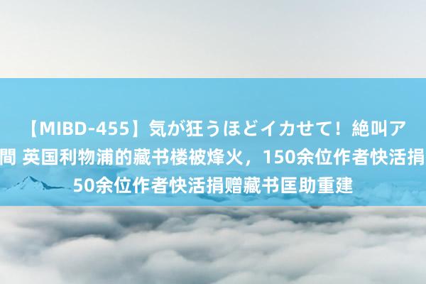 【MIBD-455】気が狂うほどイカせて！絶叫アクメ50連発4時間 英国利物浦的藏书楼被烽火，150余位作者快活捐赠藏书匡助重建