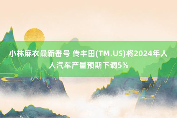 小林麻衣最新番号 传丰田(TM.US)将2024年人人汽车产量预期下调5%