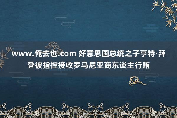 www.俺去也.com 好意思国总统之子亨特·拜登被指控接收罗马尼亚商东谈主行贿