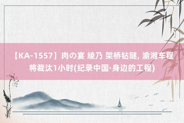 【KA-1557】肉の宴 綾乃 架桥钻隧, 渝湘车程将裁汰1小时(纪录中国·身边的工程)