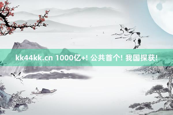 kk44kk.cn 1000亿+! 公共首个! 我国探获!