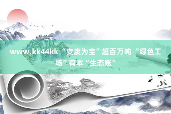 www.kk44kk “变废为宝”超百万吨 “绿色工场”有本“生态账”