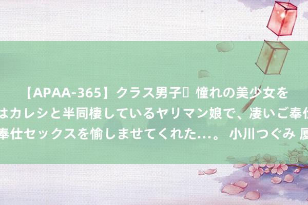 【APAA-365】クラス男子・憧れの美少女をラブホに連れ込むと、実はカレシと半同棲しているヤリマン娘で、凄いご奉仕セックスを愉しませてくれた…。 小川つぐみ 厦门最新东说念主事任免