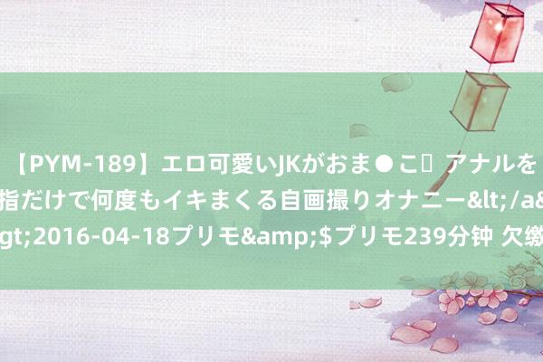 【PYM-189】エロ可愛いJKがおま●こ・アナルをいっぱい見せちゃう 指だけで何度もイキまくる自画撮りオナニー</a>2016-04-18プリモ&$プリモ239分钟 欠缴的社保怎样补缴?