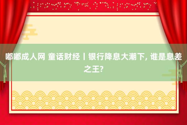 嘟嘟成人网 童话财经丨银行降息大潮下, 谁是息差之王?