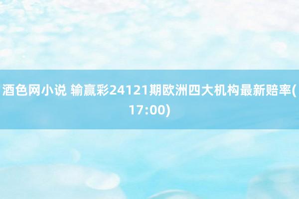 酒色网小说 输赢彩24121期欧洲四大机构最新赔率(17:00)