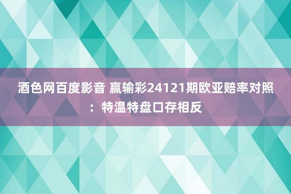 酒色网百度影音 赢输彩24121期欧亚赔率对照：特温特盘口存相反