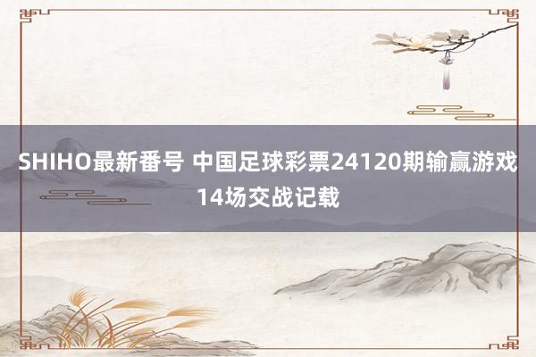 SHIHO最新番号 中国足球彩票24120期输赢游戏14场交战记载