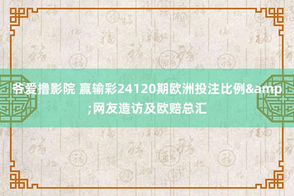 爷爱撸影院 赢输彩24120期欧洲投注比例&网友造访及欧赔总汇